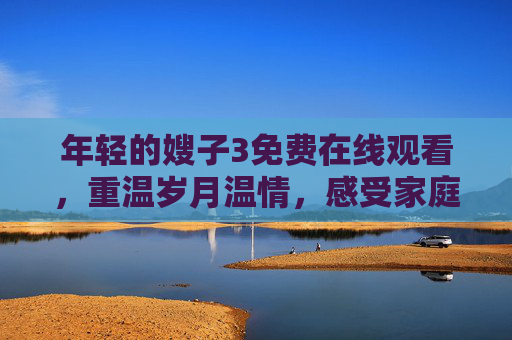 年轻的嫂子3免费在线观看,重温岁月温情,感受家庭变迁的动人故事