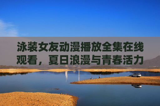 泳装女友动漫播放全集在线观看，夏日浪漫与青春活力的视觉盛宴，轻松追更全系列剧情