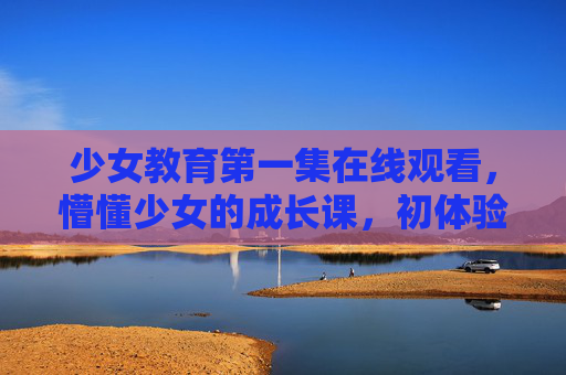 少女教育第一集在线观看，懵懂少女的成长课，初体验的共鸣与期待