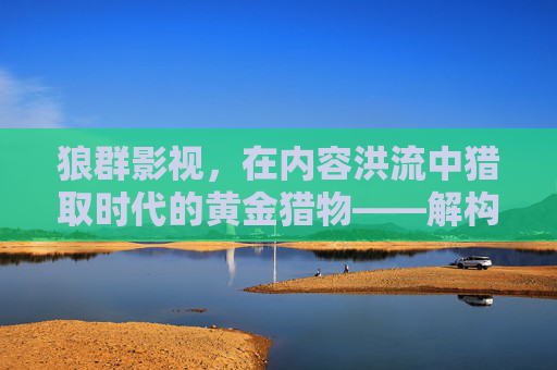 狼群影视，在内容洪流中猎取时代的黄金猎物——解构其内容生态与市场策略的深层逻辑
