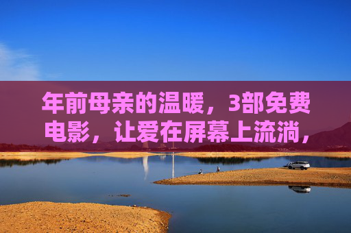 年前母亲的温暖,3部免费电影,让爱在屏幕上流淌,免费在线看