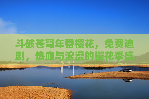斗破苍穹年番樱花,免费追剧,热血与浪漫的樱花季盛宴