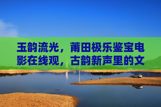 玉韵流光，莆田极乐鉴宝电影在线观，古韵新声里的文化传承与数字赋能