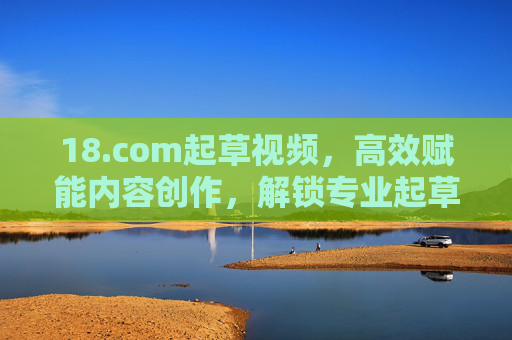 18.com起草视频，高效赋能内容创作，解锁专业起草新体验