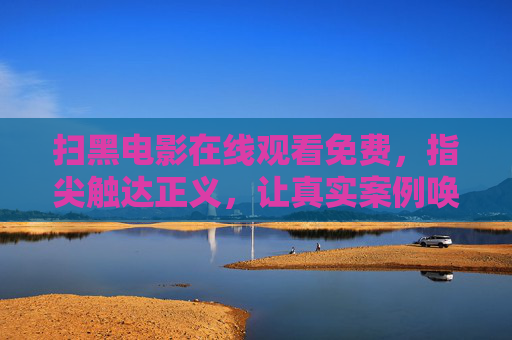 扫黑电影在线观看免费，指尖触达正义，让真实案例唤醒法治意识
