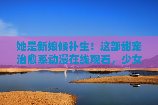 她是新娘候补生!这部甜宠治愈系动漫在线观看,少女心瞬间满格,甜蜜日常让人上头