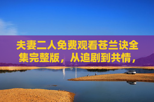 夫妻二人免费观看苍兰诀全集完整版,从追剧到共情,甜蜜的陪伴时光
