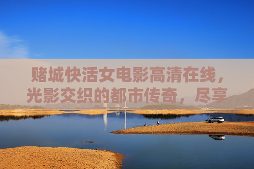 赌城快活女电影高清在线,光影交织的都市传奇,尽享沉浸式观影乐趣