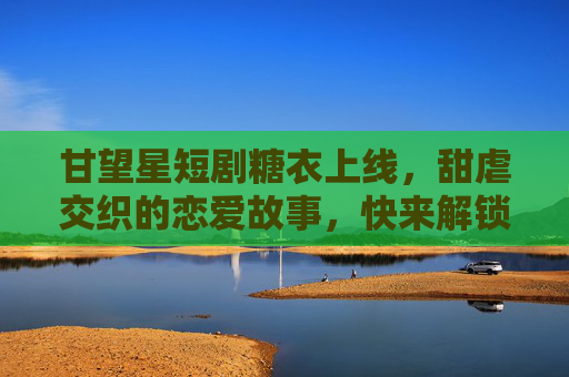 甘望星短剧糖衣上线,甜虐交织的恋爱故事,快来解锁甜蜜虐恋!
