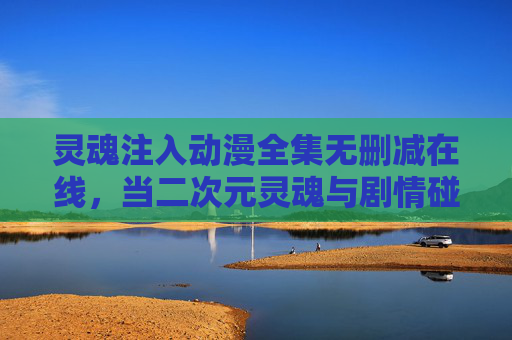 灵魂注入动漫全集无删减在线，当二次元灵魂与剧情碰撞的极致体验