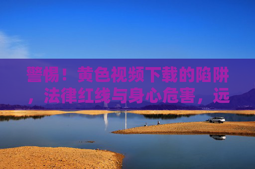 警惕！黄色视频下载的陷阱，法律红线与身心危害，远离不良内容守护健康网络