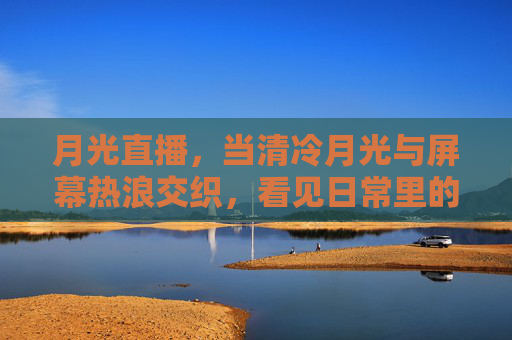 月光直播，当清冷月光与屏幕热浪交织，看见日常里的温柔光