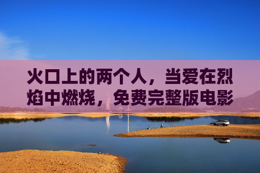 火口上的两个人,当爱在烈焰中燃烧,免费完整版电影在线看,极致情感冲击