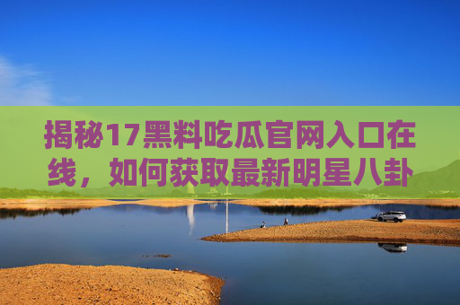 揭秘17黑料吃瓜官网入口在线,如何获取最新明星八卦与娱乐动态?