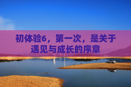 初体验6，第一次，是关于遇见与成长的序章