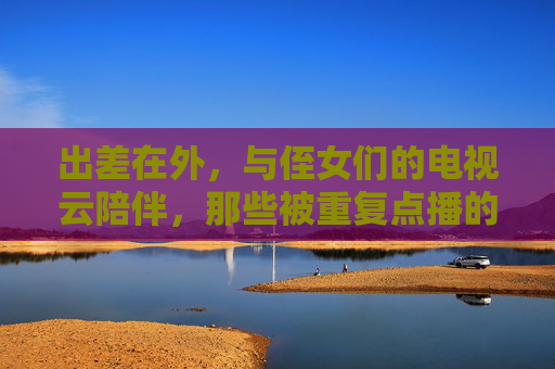 出差在外，与侄女们的电视云陪伴，那些被重复点播的家庭温情与童趣