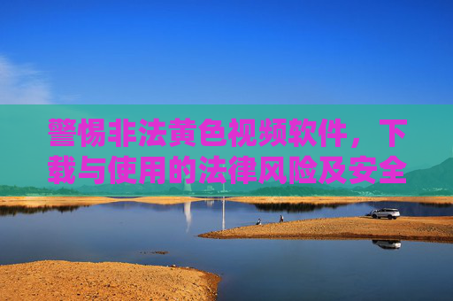 警惕非法黄色视频软件，下载与使用的法律风险及安全建议