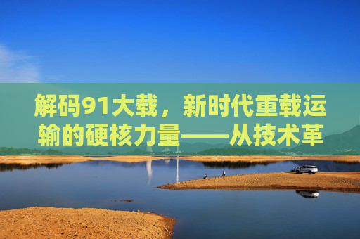 解码91大载，新时代重载运输的硬核力量——从技术革新到产业升级的深度探索