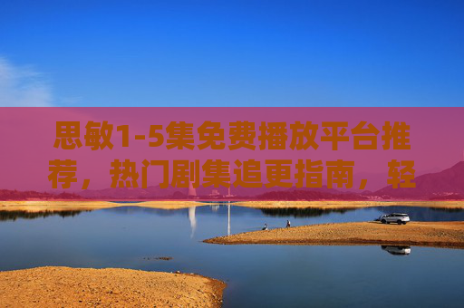 思敏1-5集免费播放平台推荐，热门剧集追更指南，轻松解锁精彩剧情