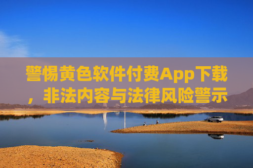警惕黄色软件付费App下载，非法内容与法律风险警示