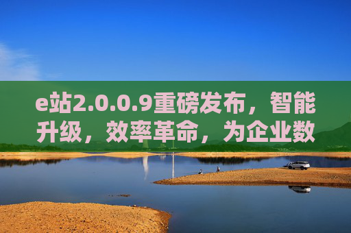 e站2.0.0.9重磅发布，智能升级，效率革命，为企业数字化转型注入新动能
