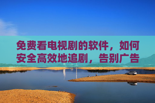 免费看电视剧的软件,如何安全高效地追剧,告别广告与版权焦虑?
