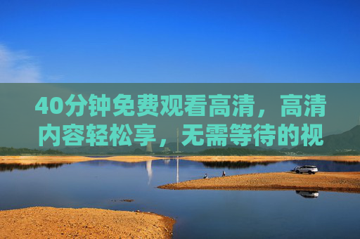 40分钟免费观看高清，高清内容轻松享，无需等待的视听新体验