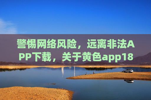 警惕网络风险，远离非法APP下载，关于黄色app18下载的警示与正确引导