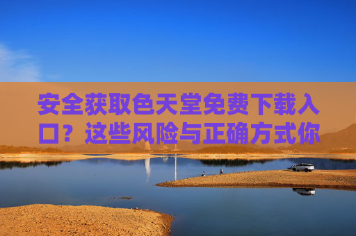 安全获取色天堂免费下载入口?这些风险与正确方式你必须了解