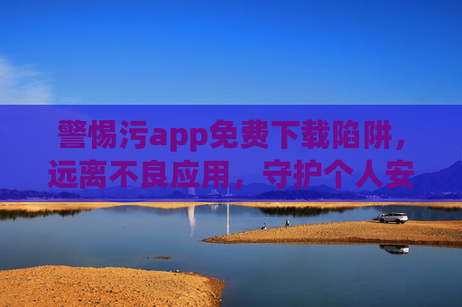 警惕污app免费下载陷阱,远离不良应用,守护个人安全与法律合规