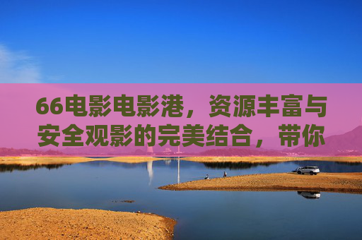 66电影电影港，资源丰富与安全观影的完美结合，带你畅享优质影视内容
