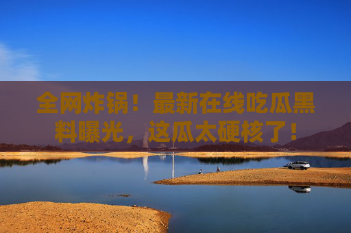 全网炸锅！最新在线吃瓜黑料曝光，这瓜太硬核了！