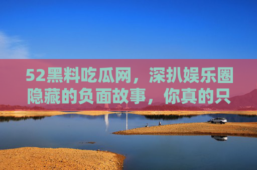 52黑料吃瓜网，深扒娱乐圈隐藏的负面故事，你真的只看表面吗？