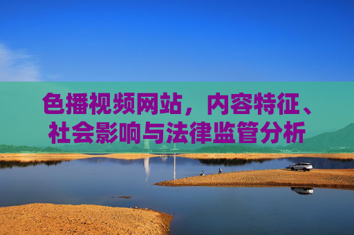 色播视频网站，内容特征、社会影响与法律监管分析