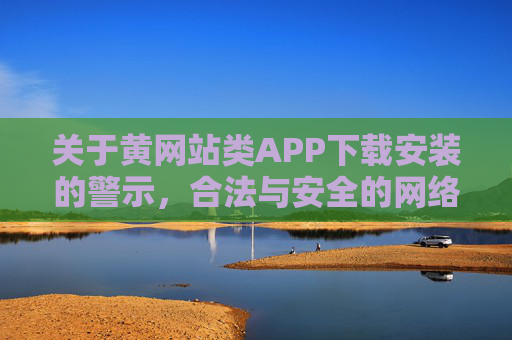 关于黄网站类APP下载安装的警示，合法与安全的网络使用指南