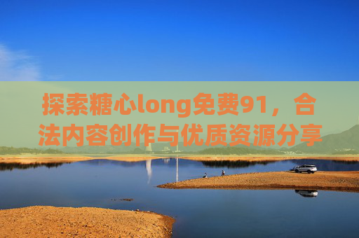 探索糖心long免费91，合法内容创作与优质资源分享的路径