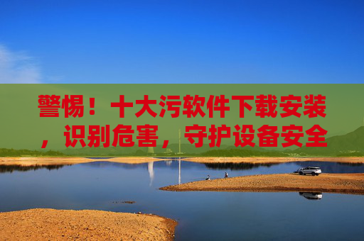 警惕！十大污软件下载安装，识别危害，守护设备安全与隐私