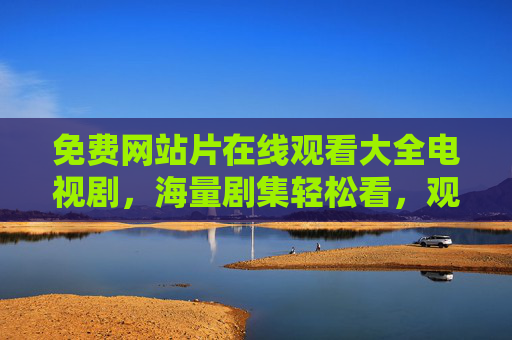 免费网站片在线观看大全电视剧，海量剧集轻松看，观影体验更丰富