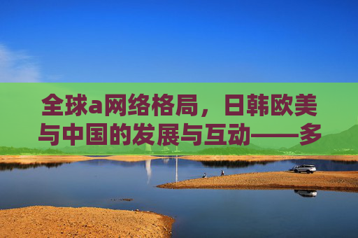 全球a网络格局，日韩欧美与中国的发展与互动——多元力量重塑数字生态