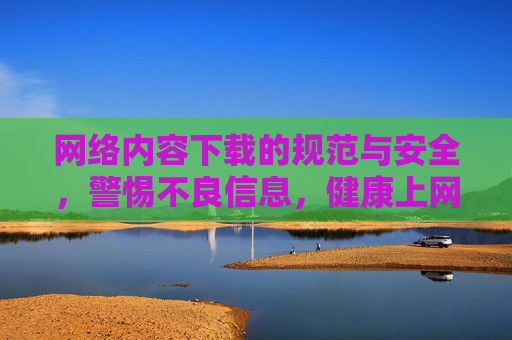 网络内容下载的规范与安全，警惕不良信息，健康上网
