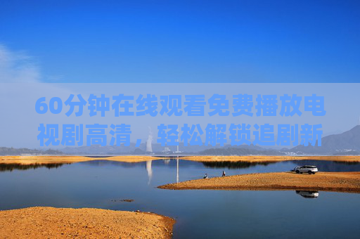 60分钟在线观看免费播放电视剧高清，轻松解锁追剧新体验