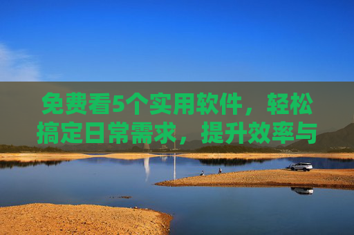 免费看5个实用软件，轻松搞定日常需求，提升效率与生活品质