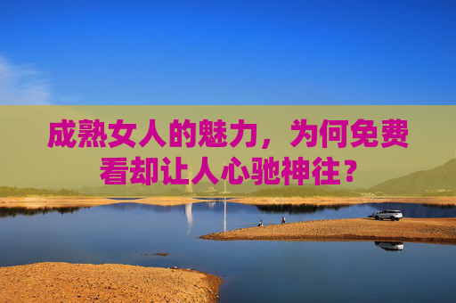 成熟女人的魅力，为何免费看却让人心驰神往？