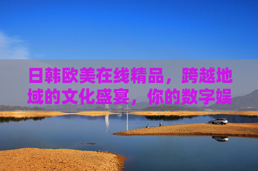 日韩欧美在线精品，跨越地域的文化盛宴，你的数字娱乐宝库
