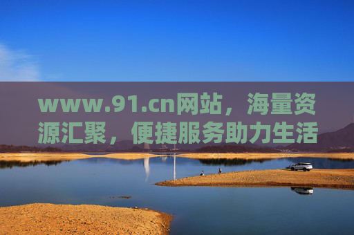www.91.cn网站，海量资源汇聚，便捷服务助力生活与工作