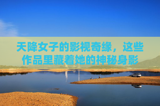 天降女子的影视奇缘，这些作品里藏着她的神秘身影
