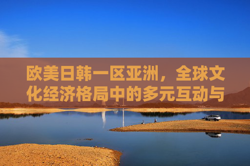 欧美日韩一区亚洲，全球文化经济格局中的多元互动与融合趋势