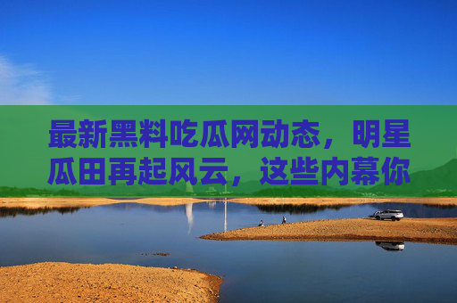 最新黑料吃瓜网动态，明星瓜田再起风云，这些内幕你不可错过？