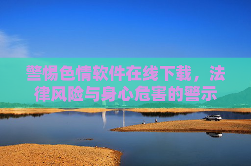 警惕色情软件在线下载，法律风险与身心危害的警示