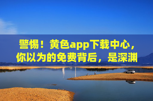 警惕!黄色app下载中心,你以为的免费背后,是深渊的陷阱